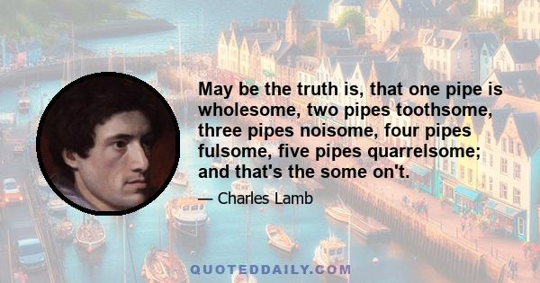 May be the truth is, that one pipe is wholesome, two pipes toothsome, three pipes noisome, four pipes fulsome, five pipes quarrelsome; and that's the some on't.