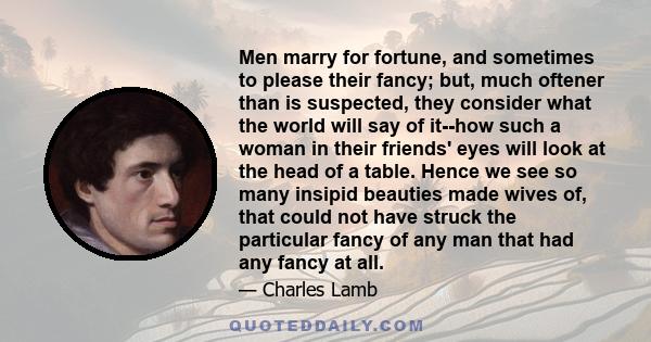 Men marry for fortune, and sometimes to please their fancy; but, much oftener than is suspected, they consider what the world will say of it--how such a woman in their friends' eyes will look at the head of a table.