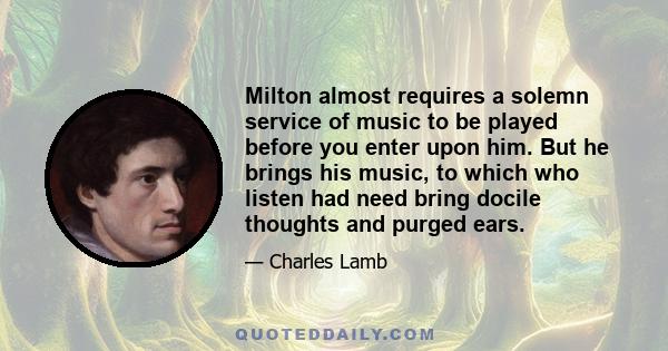 Milton almost requires a solemn service of music to be played before you enter upon him. But he brings his music, to which who listen had need bring docile thoughts and purged ears.