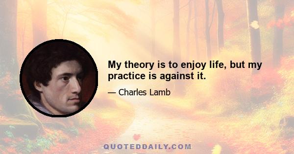 My theory is to enjoy life, but my practice is against it.