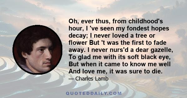 Oh, ever thus, from childhood's hour, I 've seen my fondest hopes decay; I never loved a tree or flower But 't was the first to fade away. I never nurs'd a dear gazelle, To glad me with its soft black eye, But when it