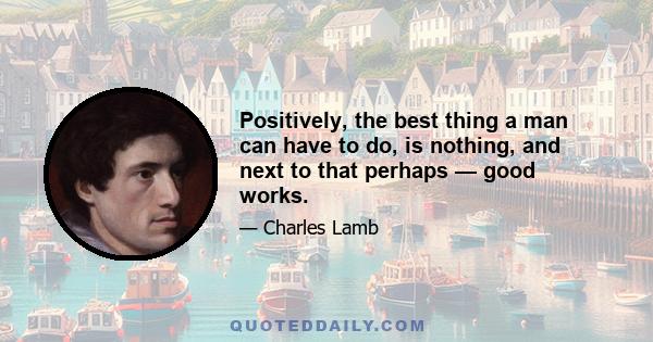 Positively, the best thing a man can have to do, is nothing, and next to that perhaps — good works.