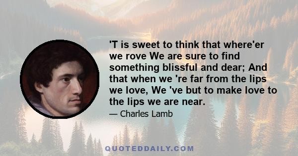 'T is sweet to think that where'er we rove We are sure to find something blissful and dear; And that when we 're far from the lips we love, We 've but to make love to the lips we are near.