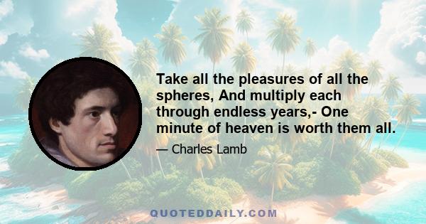 Take all the pleasures of all the spheres, And multiply each through endless years,- One minute of heaven is worth them all.