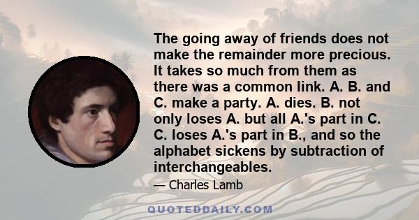 The going away of friends does not make the remainder more precious. It takes so much from them as there was a common link. A. B. and C. make a party. A. dies. B. not only loses A. but all A.'s part in C. C. loses A.'s