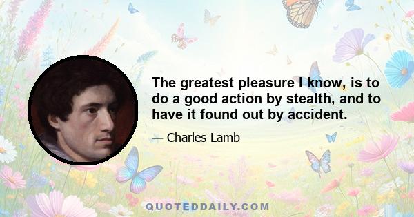 The greatest pleasure I know, is to do a good action by stealth, and to have it found out by accident.