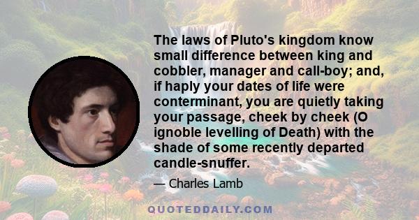 The laws of Pluto's kingdom know small difference between king and cobbler, manager and call-boy; and, if haply your dates of life were conterminant, you are quietly taking your passage, cheek by cheek (O ignoble