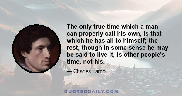 The only true time which a man can properly call his own, is that which he has all to himself; the rest, though in some sense he may be said to live it, is other people's time, not his.