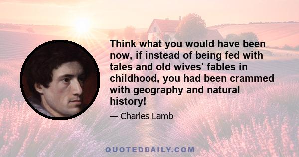 Think what you would have been now, if instead of being fed with tales and old wives' fables in childhood, you had been crammed with geography and natural history!