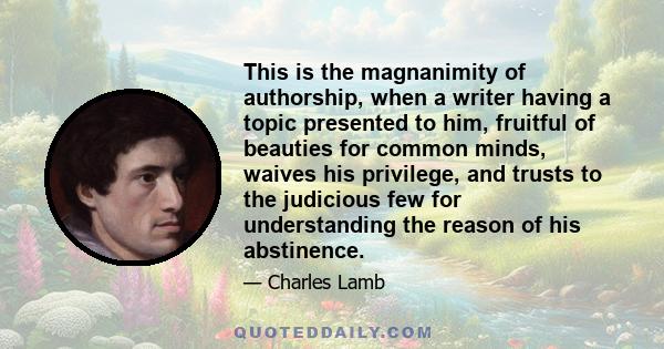 This is the magnanimity of authorship, when a writer having a topic presented to him, fruitful of beauties for common minds, waives his privilege, and trusts to the judicious few for understanding the reason of his