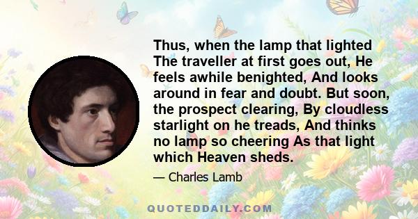 Thus, when the lamp that lighted The traveller at first goes out, He feels awhile benighted, And looks around in fear and doubt. But soon, the prospect clearing, By cloudless starlight on he treads, And thinks no lamp