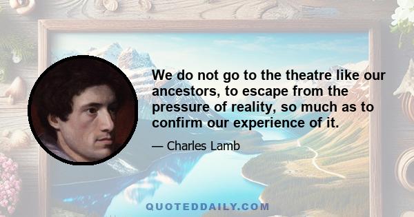 We do not go to the theatre like our ancestors, to escape from the pressure of reality, so much as to confirm our experience of it.