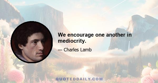 We encourage one another in mediocrity.