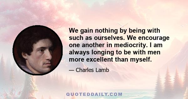 We gain nothing by being with such as ourselves. We encourage one another in mediocrity. I am always longing to be with men more excellent than myself.