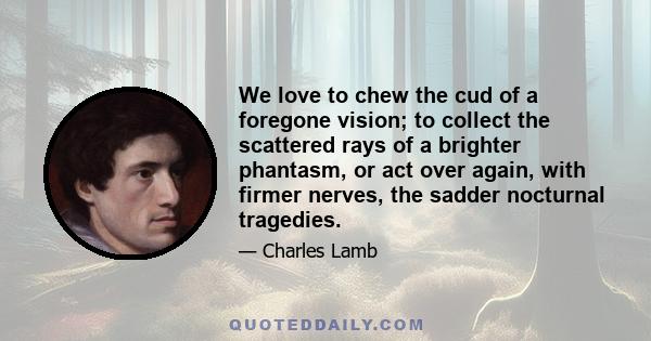 We love to chew the cud of a foregone vision; to collect the scattered rays of a brighter phantasm, or act over again, with firmer nerves, the sadder nocturnal tragedies.