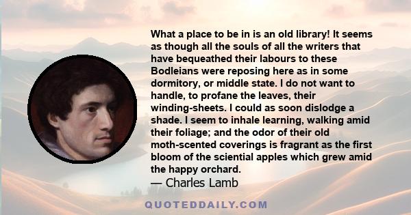 What a place to be in is an old library! It seems as though all the souls of all the writers that have bequeathed their labours to these Bodleians were reposing here as in some dormitory, or middle state. I do not want