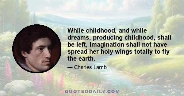 While childhood, and while dreams, producing childhood, shall be left, imagination shall not have spread her holy wings totally to fly the earth.