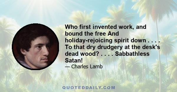 Who first invented work, and bound the free And holiday-rejoicing spirit down . . . . To that dry drudgery at the desk's dead wood? . . . . Sabbathless Satan!