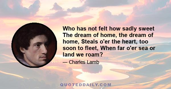 Who has not felt how sadly sweet The dream of home, the dream of home, Steals o'er the heart, too soon to fleet, When far o'er sea or land we roam?