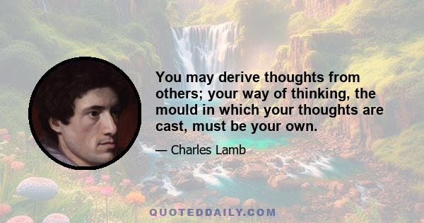 You may derive thoughts from others; your way of thinking, the mould in which your thoughts are cast, must be your own.