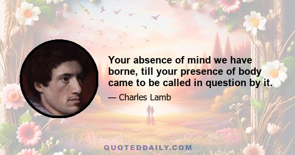 Your absence of mind we have borne, till your presence of body came to be called in question by it.