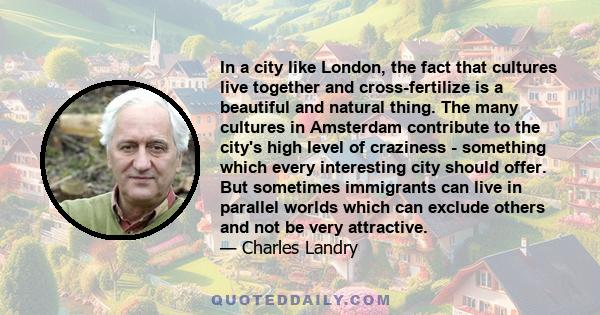 In a city like London, the fact that cultures live together and cross-fertilize is a beautiful and natural thing. The many cultures in Amsterdam contribute to the city's high level of craziness - something which every