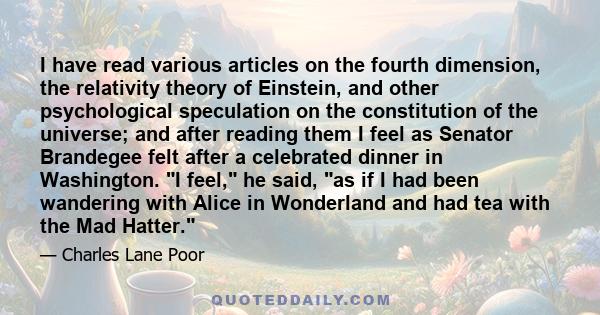 I have read various articles on the fourth dimension, the relativity theory of Einstein, and other psychological speculation on the constitution of the universe; and after reading them I feel as Senator Brandegee felt