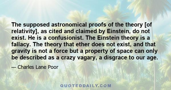 The supposed astronomical proofs of the theory [of relativity], as cited and claimed by Einstein, do not exist. He is a confusionist. The Einstein theory is a fallacy. The theory that ether does not exist, and that