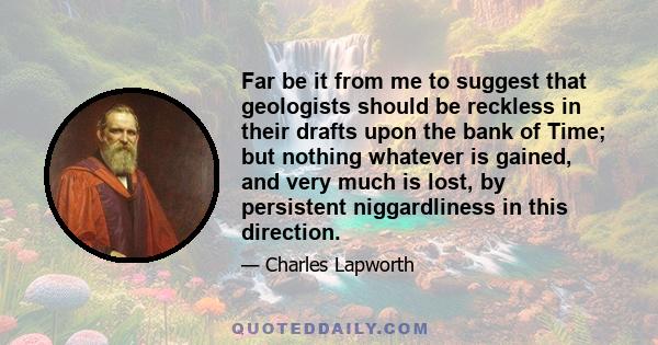 Far be it from me to suggest that geologists should be reckless in their drafts upon the bank of Time; but nothing whatever is gained, and very much is lost, by persistent niggardliness in this direction.