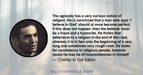 The agnostic has a very curious notion of religion. He is convinced that a man who says 'I believe in God' should at once become perfect; if this does not happen, then the believer must be a fraud and a hypocrite. He