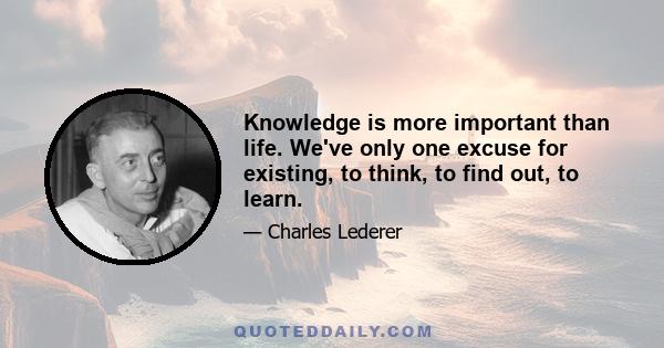 Knowledge is more important than life. We've only one excuse for existing, to think, to find out, to learn.