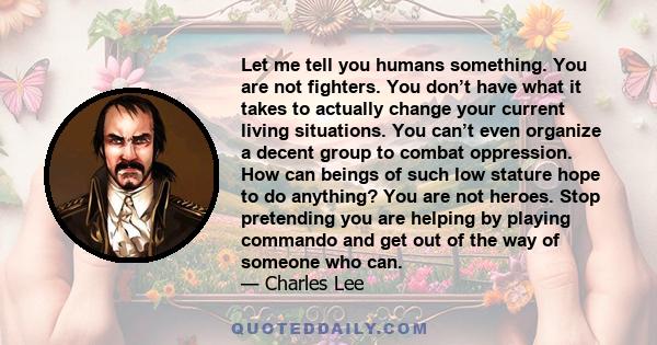 Let me tell you humans something. You are not fighters. You don’t have what it takes to actually change your current living situations. You can’t even organize a decent group to combat oppression. How can beings of such 