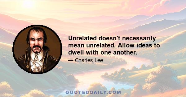 Unrelated doesn't necessarily mean unrelated. Allow ideas to dwell with one another.