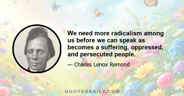 We need more radicalism among us before we can speak as becomes a suffering, oppressed, and persecuted people.