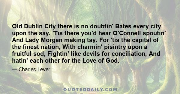 Old Dublin City there is no doubtin' Bates every city upon the say. 'Tis there you'd hear O'Connell spoutin' And Lady Morgan making tay. For 'tis the capital of the finest nation, With charmin' pisintry upon a fruitful