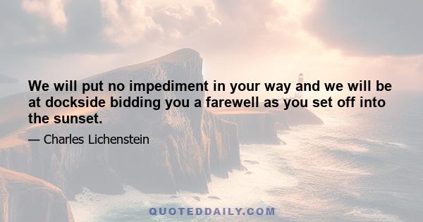 We will put no impediment in your way and we will be at dockside bidding you a farewell as you set off into the sunset.