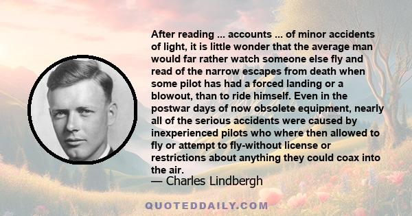 After reading ... accounts ... of minor accidents of light, it is little wonder that the average man would far rather watch someone else fly and read of the narrow escapes from death when some pilot has had a forced