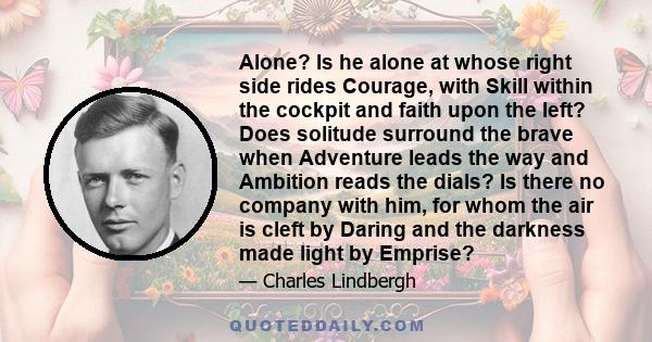 Alone? Is he alone at whose right side rides Courage, with Skill within the cockpit and faith upon the left? Does solitude surround the brave when Adventure leads the way and Ambition reads the dials? Is there no