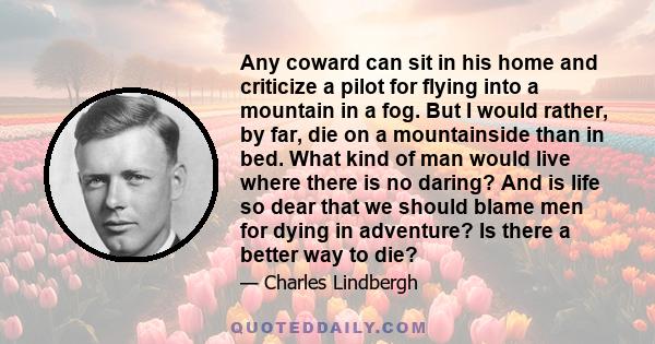 Any coward can sit in his home and criticize a pilot for flying into a mountain in a fog. But I would rather, by far, die on a mountainside than in bed. What kind of man would live where there is no daring? And is life