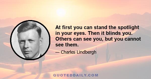 At first you can stand the spotlight in your eyes. Then it blinds you. Others can see you, but you cannot see them.