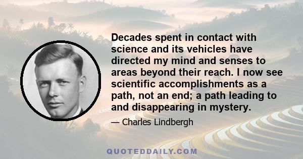 Decades spent in contact with science and its vehicles have directed my mind and senses to areas beyond their reach. I now see scientific accomplishments as a path, not an end; a path leading to and disappearing in