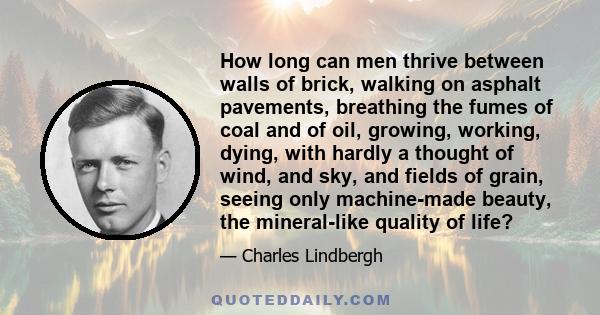 How long can men thrive between walls of brick, walking on asphalt pavements, breathing the fumes of coal and of oil, growing, working, dying, with hardly a thought of wind, and sky, and fields of grain, seeing only