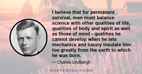 I believe that for permanent survival, man must balance science with other qualities of life, qualities of body and spirit as well as those of mind - qualities he cannot develop when he lets mechanics and luxury