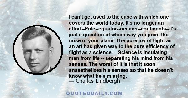 I can't get used to the ease with which one covers the world today. It's no longer an effort--Pole--equator--oceans--continents--it's just a question of which way you point the nose of your plane. The pure joy of flight 