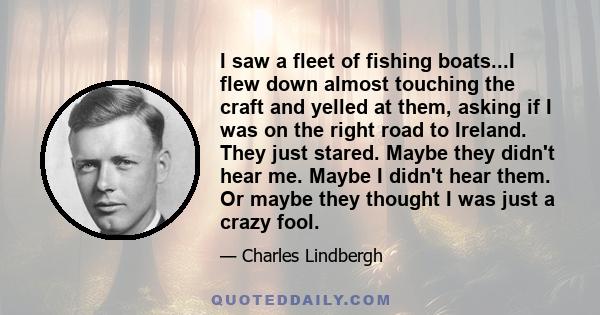 I saw a fleet of fishing boats...I flew down almost touching the craft and yelled at them, asking if I was on the right road to Ireland. They just stared. Maybe they didn't hear me. Maybe I didn't hear them. Or maybe