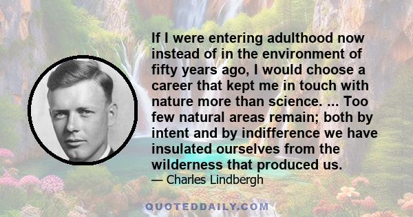 If I were entering adulthood now instead of in the environment of fifty years ago, I would choose a career that kept me in touch with nature more than science. ... Too few natural areas remain; both by intent and by