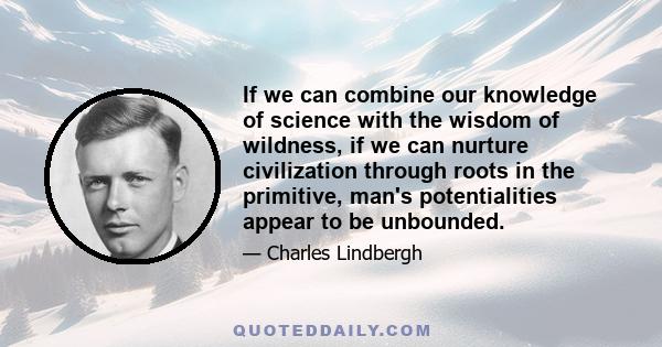 If we can combine our knowledge of science with the wisdom of wildness, if we can nurture civilization through roots in the primitive, man's potentialities appear to be unbounded.