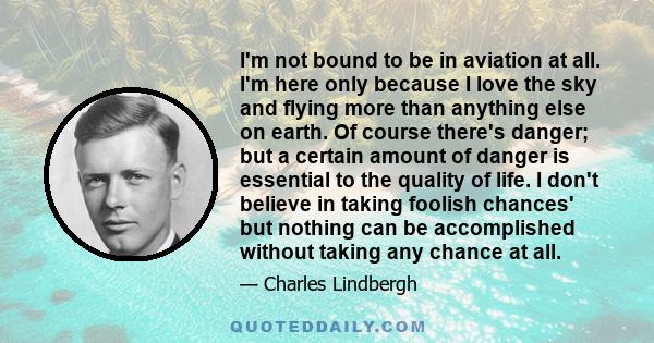 I'm not bound to be in aviation at all. I'm here only because I love the sky and flying more than anything else on earth. Of course there's danger; but a certain amount of danger is essential to the quality of life. I