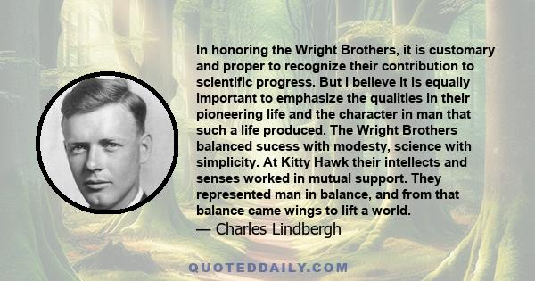 In honoring the Wright Brothers, it is customary and proper to recognize their contribution to scientific progress. But I believe it is equally important to emphasize the qualities in their pioneering life and the