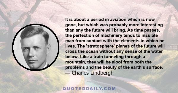 It is about a period in aviation which is now gone, but which was probably more interesting than any the future will bring. As time passes, the perfection of machinery tends to insulate man from contact with the